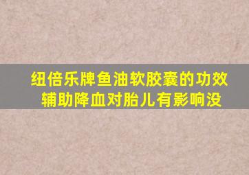 纽倍乐牌鱼油软胶囊的功效 辅助降血对胎儿有影响没